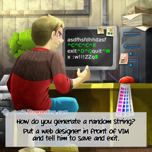 How do you generate a random string? ... Put a web designer in front of VIM and tell him to save and exit.

For more Internet browser jokes visit https://comic.browserling.com. New jokes about IE, Edge, Firefox, Safari and Opera every week!