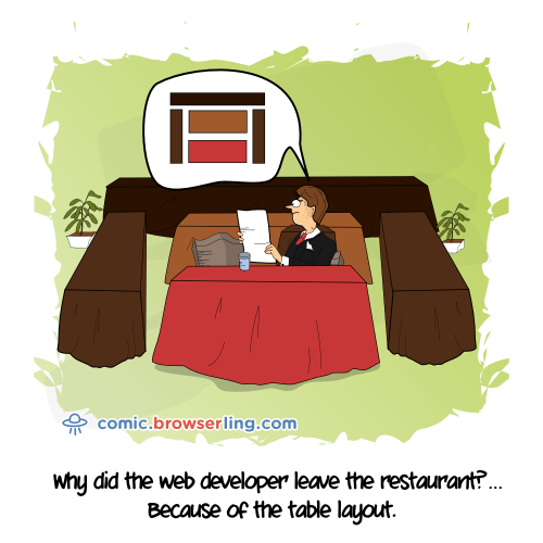 Why did the web developer leave the restaurant? ... Because of the table layout.

For more Internet browser jokes visit https://comic.browserling.com. New jokes about IE, Edge, Firefox, Safari and Opera every week!