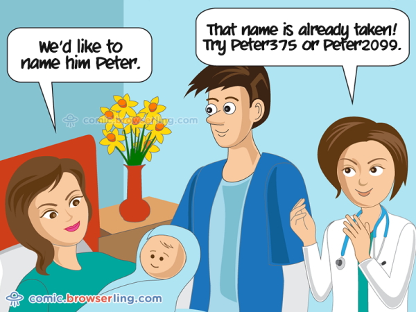 We'd like to name him Peter. That names is already taken! Try Peter375 or Peter2099.

We love programmer, nerd and geek humor! For more funny computer jokes visit our comic at https://comic.browserling.com. We're adding new programming jokes every week. We're true geeks at heart.