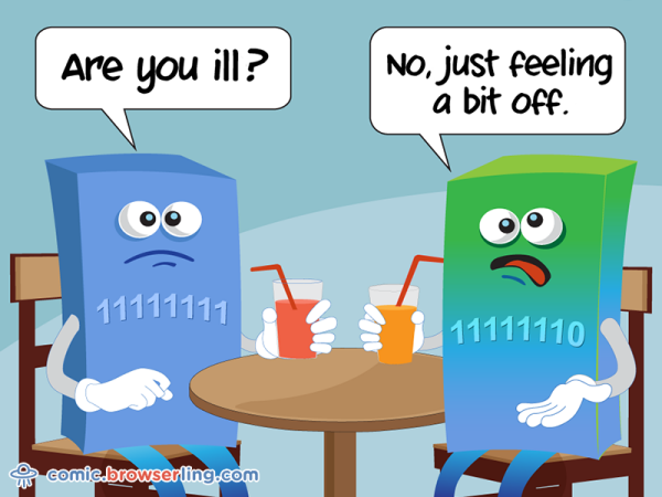 Two bytes meet. The first byte asks, "Are you ill?" The second byte replies, "No, just feeling a bit off."

We love programmer, nerd and geek humor! For more funny computer jokes visit our comic at https://comic.browserling.com. We're adding new programming jokes every week. We're true geeks at heart.