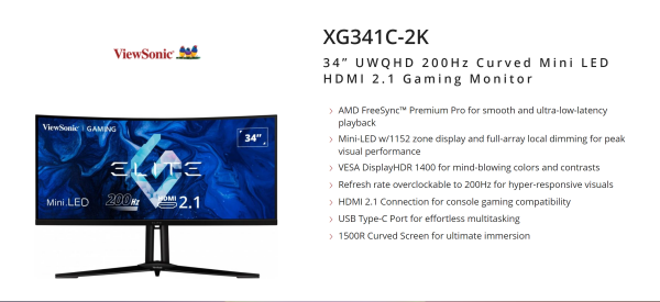 -- OVERVIEW --
Experience a new level of visual performance and upgrade your gameplay on the XG341C-2K, featuring Mini LED technology that redefines expectations. Curved 34-inch UWQHD monitor delivers a highly immersive gaming experience teleporting you straight into the middle of the action. Engineered with quantum dot technology, the resolution renders every detail with incredible brightness on VESA certified DisplayHDR™ 1400 panel. Rapid 200Hz (OC) refresh rate guarantees ultrasmooth gameplay, and a blazing fast 1ms (MPRT) response time to reduce in-game ghosting. Geared with AMD FreeSync™ Premium Pro technology, you'll handle even the most intense action scenes.

--

AMD FreeSync™ Premium Pro for smooth and ultra-low-latency playback
Mini-LED w/1152 zone display and full-array local dimming for peak visual performance
VESA DisplayHDR 1400 for mind-blowing colors and contrasts
Refresh rate overclockable to 200Hz for hyper-responsive visuals
HDMI 2.1 Connection for console gaming compatibility
USB Type-C Port for effortless multitasking
1500R Curved Screen for ultimate immersion